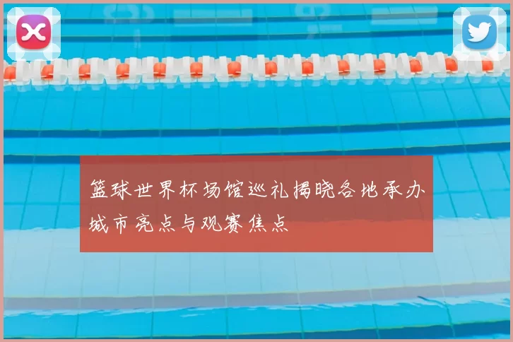 篮球世界杯场馆巡礼揭晓各地承办城市亮点与观赛焦点