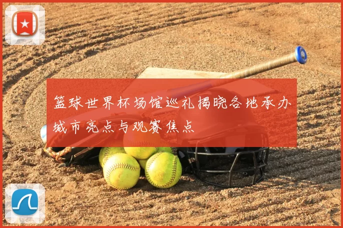 篮球世界杯场馆巡礼揭晓各地承办城市亮点与观赛焦点