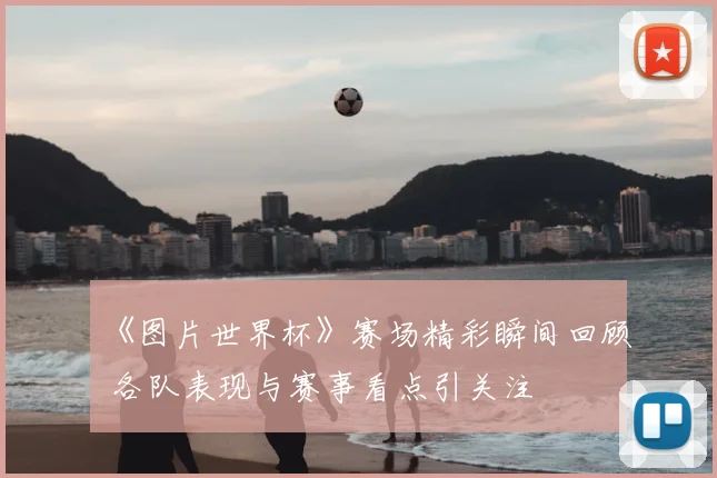 《图片世界杯》赛场精彩瞬间回顾 各队表现与赛事看点引关注