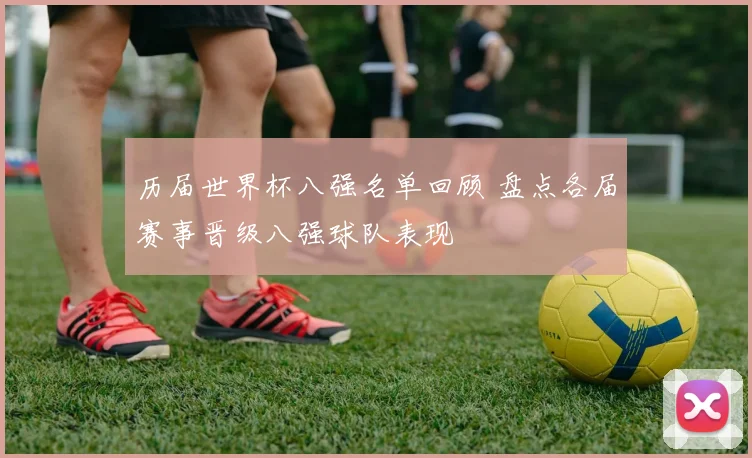 历届世界杯八强名单回顾 盘点各届赛事晋级八强球队表现