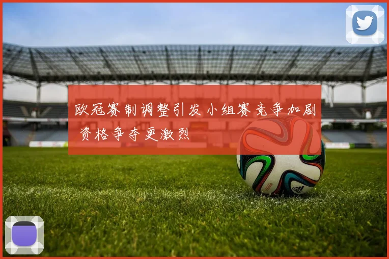 欧冠赛制调整引发小组赛竞争加剧 资格争夺更激烈