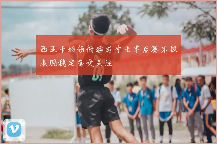 西亚卡姆领衔猛龙冲击季后赛末段表现稳定备受关注