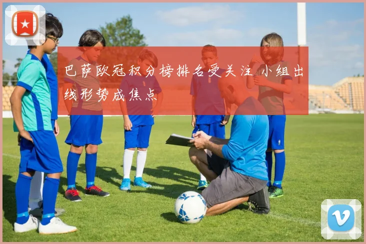 巴萨欧冠积分榜排名受关注 小组出线形势成焦点