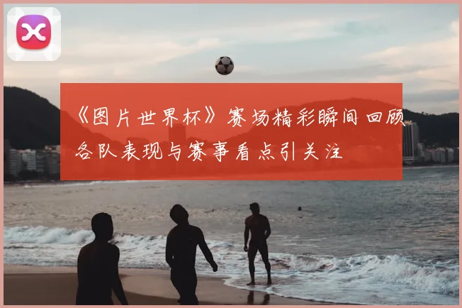 《图片世界杯》赛场精彩瞬间回顾 各队表现与赛事看点引关注