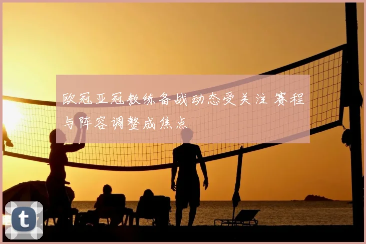 欧冠亚冠教练备战动态受关注 赛程与阵容调整成焦点