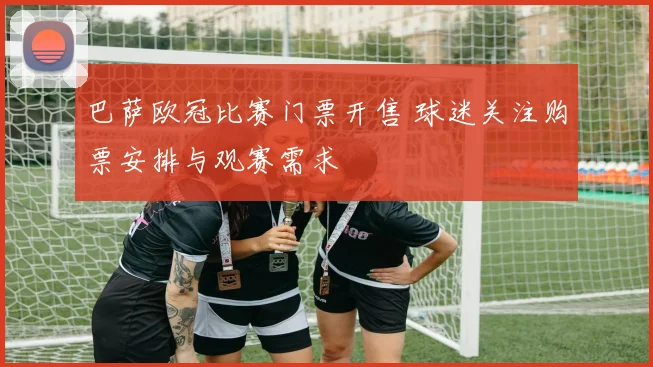 巴萨欧冠比赛门票开售 球迷关注购票安排与观赛需求